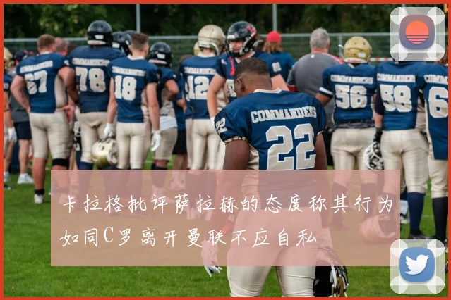 卡拉格批评萨拉赫的态度称其行为如同C罗离开曼联不应自私
