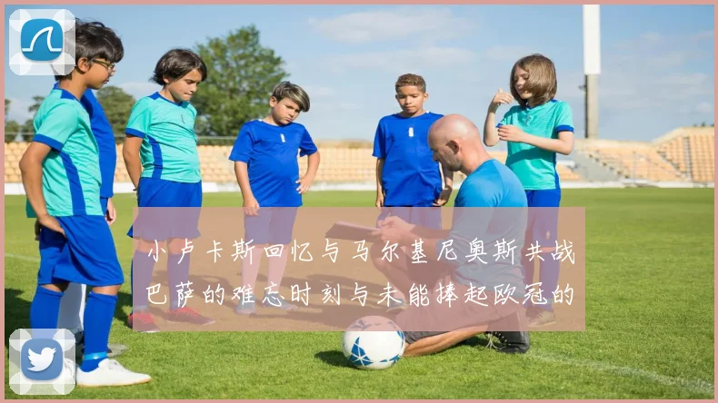 小卢卡斯回忆与马尔基尼奥斯共战巴萨的难忘时刻与未能捧起欧冠的遗憾