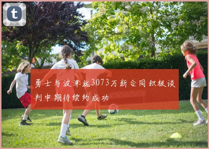 勇士与波津就3073万新合同积极谈判中期待续约成功