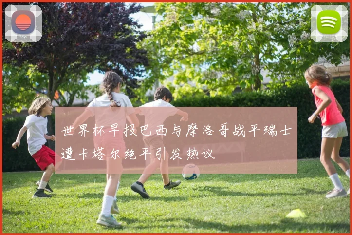 世界杯早报巴西与摩洛哥战平瑞士遭卡塔尔绝平引发热议