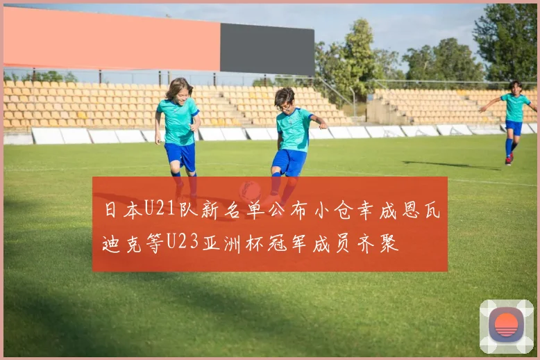 日本U21队新名单公布小仓幸成恩瓦迪克等U23亚洲杯冠军成员齐聚