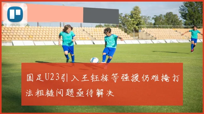 国足U23引入王钰栋等强援仍难掩打法粗糙问题亟待解决