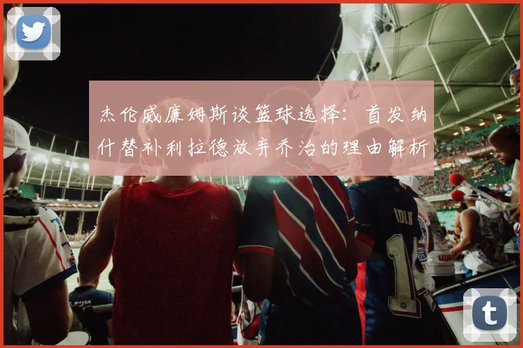 杰伦威廉姆斯谈篮球选择：首发纳什替补利拉德放弃乔治的理由解析