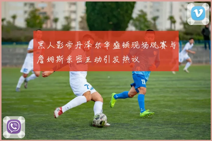 黑人影帝丹泽尔华盛顿现场观赛与詹姆斯亲密互动引发热议