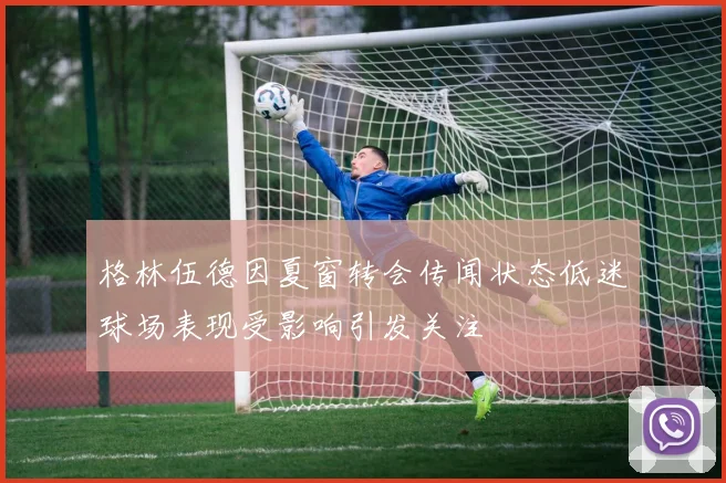 格林伍德因夏窗转会传闻状态低迷球场表现受影响引发关注