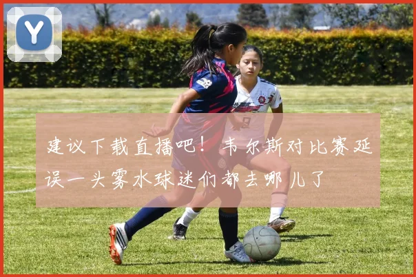 建议下载直播吧！韦尔斯对比赛延误一头雾水球迷们都去哪儿了