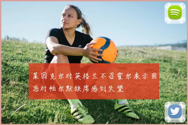 莱因克尔对英格兰不召霍尔表示困惑对帕尔默缺席感到失望