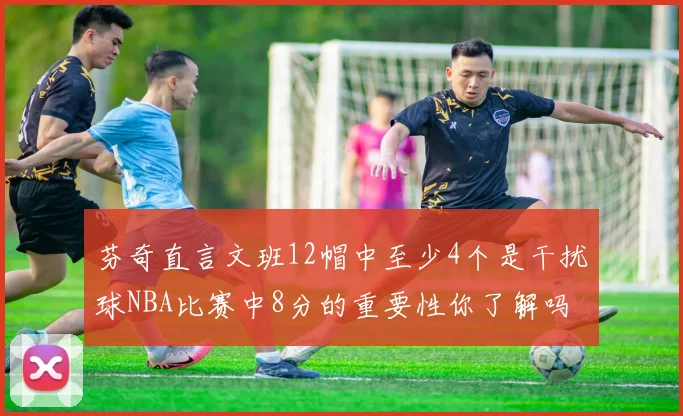 芬奇直言文班12帽中至少4个是干扰球NBA比赛中8分的重要性你了解吗