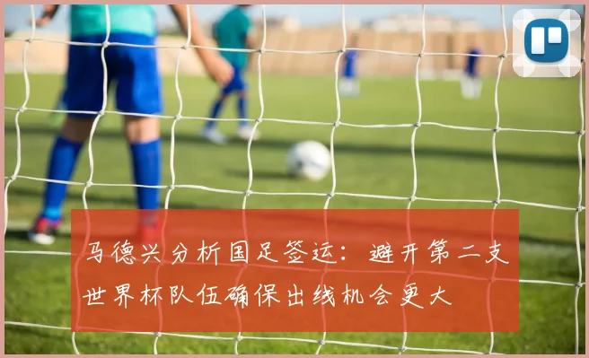 马德兴分析国足签运：避开第二支世界杯队伍确保出线机会更大