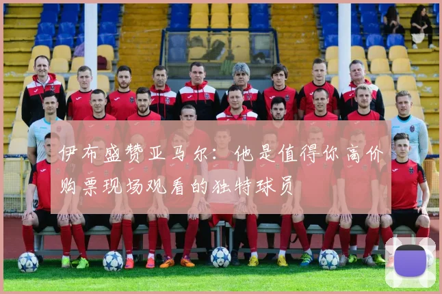 伊布盛赞亚马尔：他是值得你高价购票现场观看的独特球员