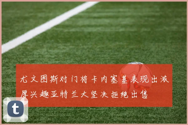 尤文图斯对门将卡内塞基表现出浓厚兴趣亚特兰大坚决拒绝出售