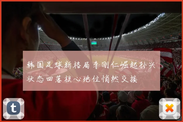韩国足球新格局李刚仁崛起孙兴慜状态回落核心地位悄然交接
