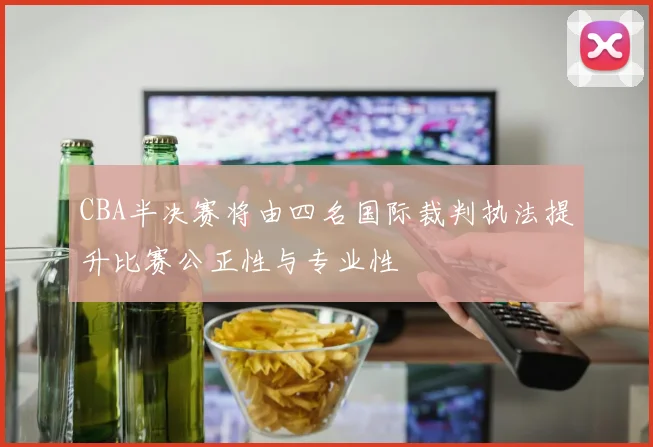 CBA半决赛将由四名国际裁判执法提升比赛公正性与专业性
