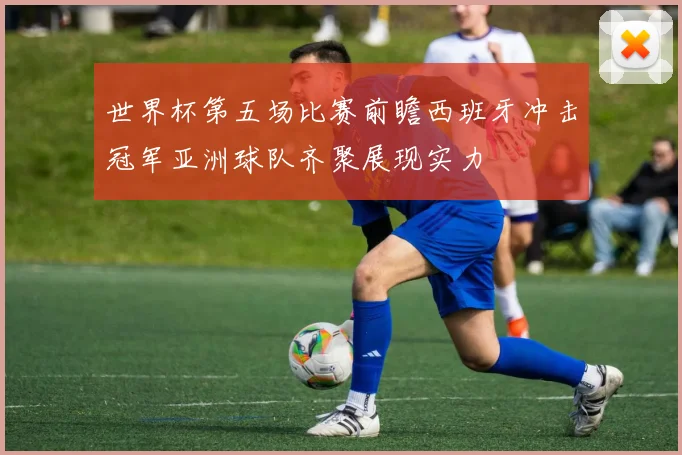 世界杯第五场比赛前瞻西班牙冲击冠军亚洲球队齐聚展现实力