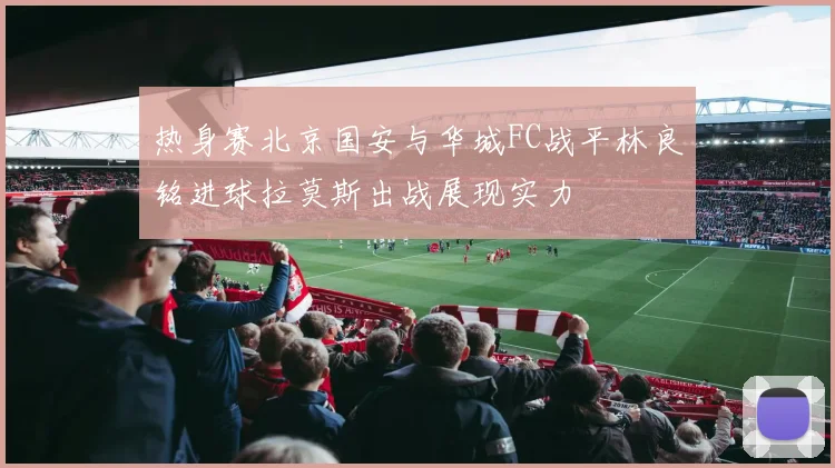 热身赛北京国安与华城FC战平林良铭进球拉莫斯出战展现实力