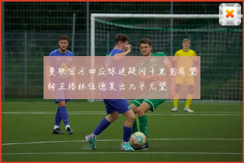 曼联官方回应球迷疑问卡里克有望转正格林伍德复出几乎无望