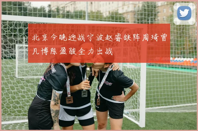 北京今晚迎战宁波赵睿缺阵周琦曾凡博陈盈骏全力出战