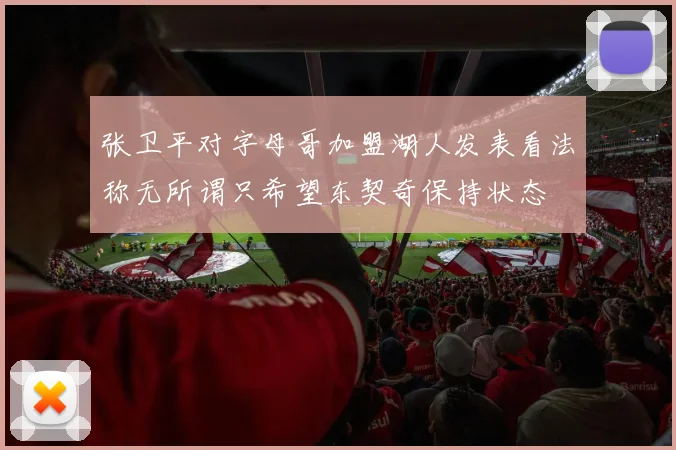 张卫平对字母哥加盟湖人发表看法称无所谓只希望东契奇保持状态