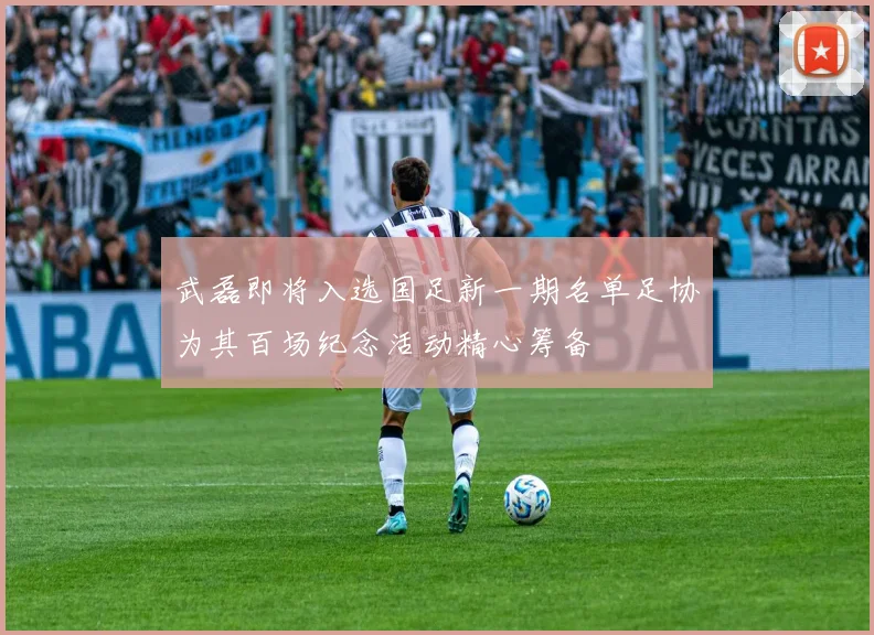 武磊即将入选国足新一期名单足协为其百场纪念活动精心筹备